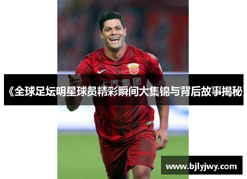 《全球足坛明星球员精彩瞬间大集锦与背后故事揭秘》
