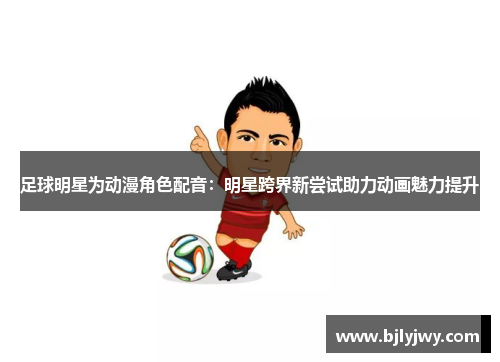 足球明星为动漫角色配音：明星跨界新尝试助力动画魅力提升