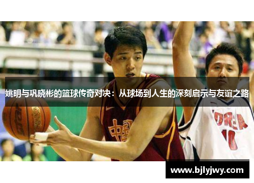 姚明与巩晓彬的篮球传奇对决：从球场到人生的深刻启示与友谊之路